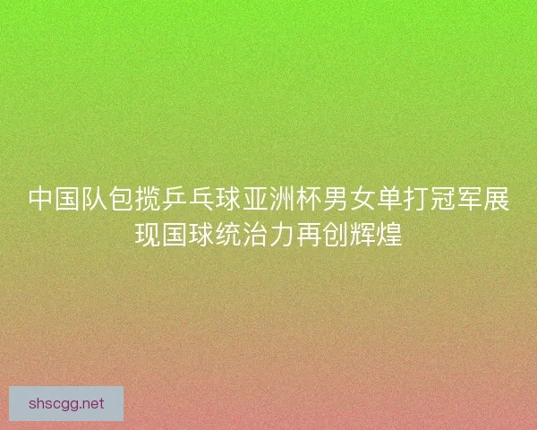中国队包揽乒乓球亚洲杯男女单打冠军展现国球统治力再创辉煌