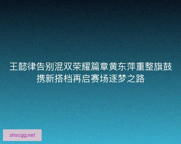 王懿律告别混双荣耀篇章黄东萍重整旗鼓携新搭档再启赛场逐梦之路