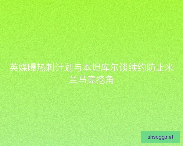 英媒曝热刺计划与本坦库尔谈续约防止米兰马竞挖角